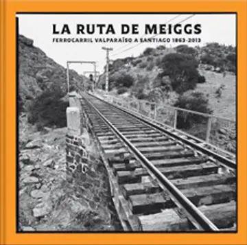 LA RUTA DE MEIGGS. FERROCARRIL VALPARAÍSO A SANTIAGO (1863-2013)